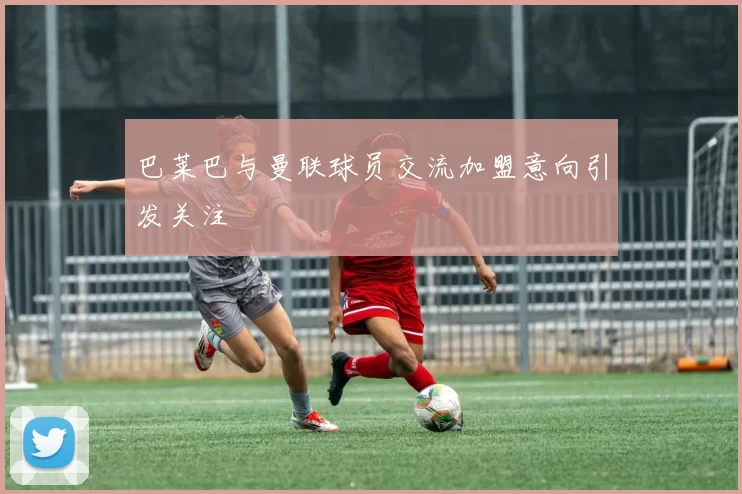 巴莱巴与曼联球员交流加盟意向引发关注