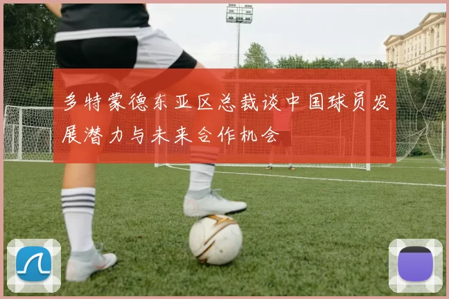 多特蒙德东亚区总裁谈中国球员发展潜力与未来合作机会