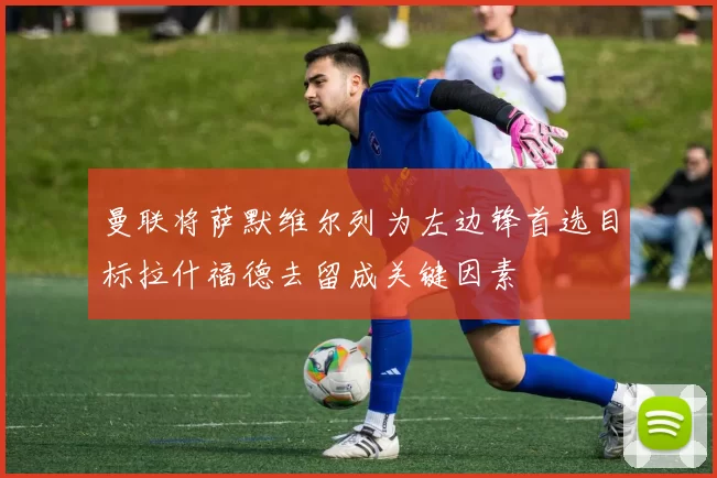 曼联将萨默维尔列为左边锋首选目标拉什福德去留成关键因素