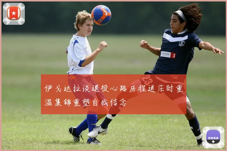 伊戈达拉谈退役心路历程迷茫时重温集锦重塑自我信念