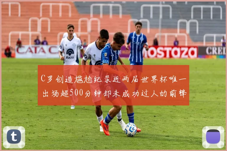 C罗创造尴尬纪录近两届世界杯唯一出场超500分钟却未成功过人的前锋