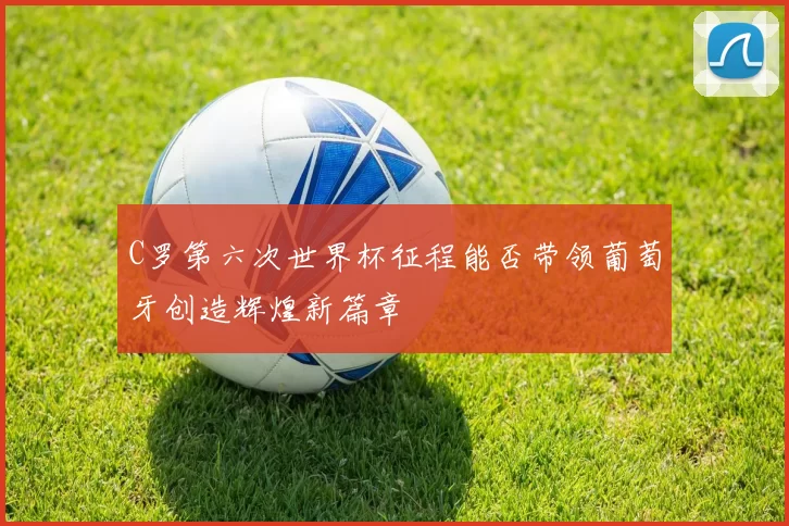 C罗第六次世界杯征程能否带领葡萄牙创造辉煌新篇章