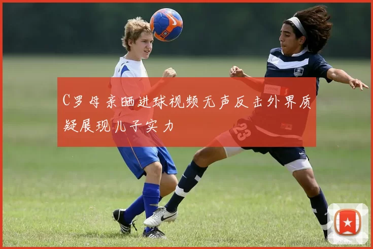 C罗母亲晒进球视频无声反击外界质疑展现儿子实力
