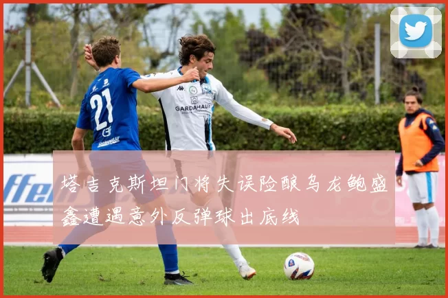 塔吉克斯坦门将失误险酿乌龙鲍盛鑫遭遇意外反弹球出底线